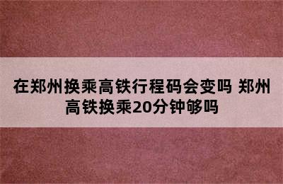 在郑州换乘高铁行程码会变吗 郑州高铁换乘20分钟够吗